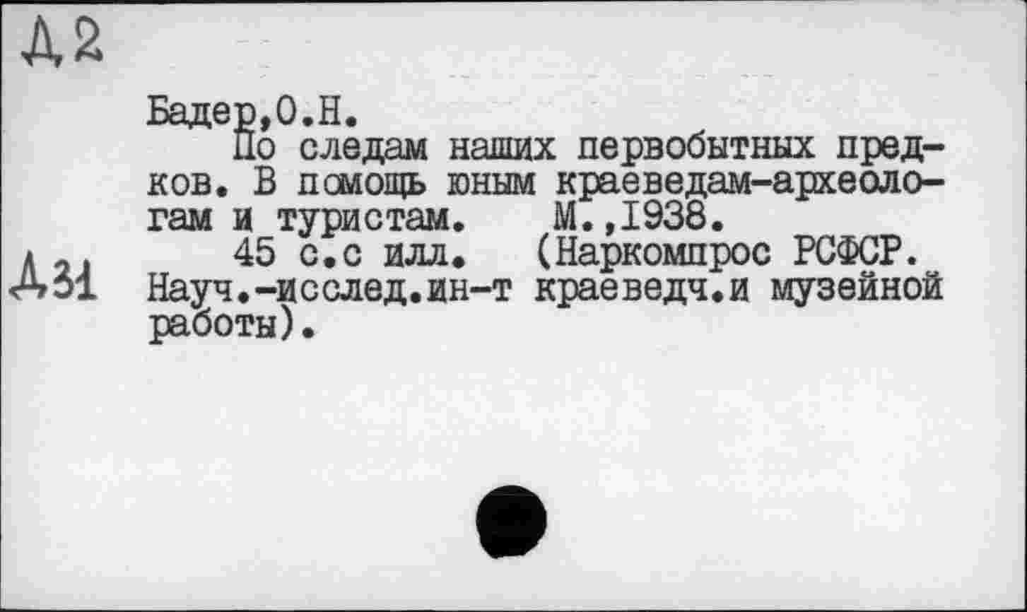 ﻿Д2
Дм
Бадер,0.H.
По следам наших первобытных предков. В помощь юным краеведам-археологам и туристам. М.,1938.
45 с.с илл. (Наркомпрос РСФСР. Науч.-исслед.ин-т краеведч.и музейной работы).